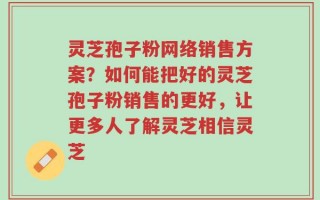 灵芝孢子粉网络销售方案？如何能把好的灵芝孢子粉销售的更好，让更多人了解灵芝相信灵芝