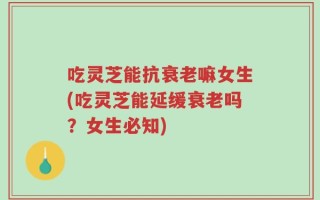 吃灵芝能抗衰老嘛女生(吃灵芝能延缓衰老吗？女生必知)