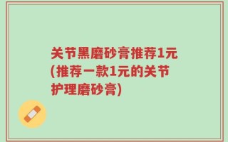 关节黑磨砂膏推荐1元(推荐一款1元的关节护理磨砂膏)