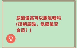 尿酸偏高可以服氨糖吗(控制尿酸，氨糖是否合适？)