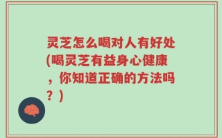 灵芝怎么喝对人有好处(喝灵芝有益身心健康，你知道正确的方法吗？)