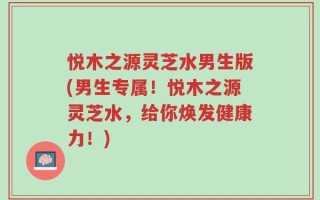 悦木之源灵芝水男生版(男生专属！悦木之源灵芝水，给你焕发健康力！)