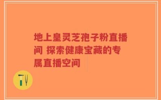 地上皇灵芝孢子粉直播间 探索健康宝藏的专属直播空间