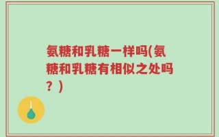 氨糖和乳糖一样吗(氨糖和乳糖有相似之处吗？)
