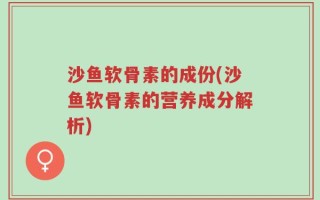 沙鱼软骨素的成份(沙鱼软骨素的营养成分解析)