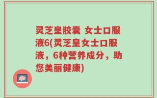 灵芝皇胶囊 女士口服液6(灵芝皇女士口服液，6种营养成分，助您美丽健康)