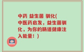 中药 益生菌 驯化(中医药启发，益生菌驯化，为你的肠道健康注入能量！)