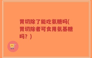 胃切除了能吃氨糖吗(胃切除者可食用氨基糖吗？)