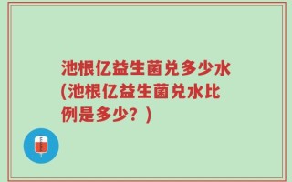 池根亿益生菌兑多少水(池根亿益生菌兑水比例是多少？)