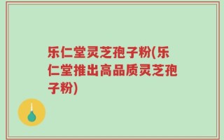 乐仁堂灵芝孢子粉(乐仁堂推出高品质灵芝孢子粉)