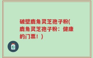 破壁鹿角灵芝孢子粉(鹿角灵芝孢子粉：健康的门票！)