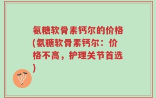 氨糖软骨素钙尔的价格(氨糖软骨素钙尔：价格不高，护理关节首选)