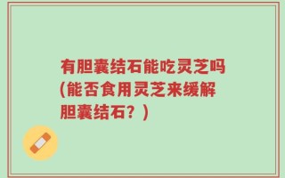 有胆囊结石能吃灵芝吗(能否食用灵芝来缓解胆囊结石？)