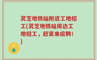 灵芝地铁站附近工地招工(灵芝地铁站周边工地招工，赶紧来应聘！)