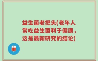 益生菌老把头(老年人常吃益生菌利于健康，这是最新研究的结论)