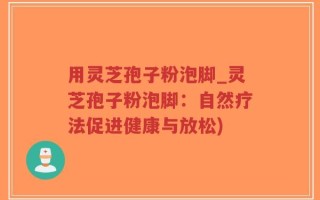 用灵芝孢子粉泡脚_灵芝孢子粉泡脚：自然疗法促进健康与放松)