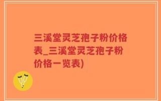 三溪堂灵芝孢子粉价格表_三溪堂灵芝孢子粉价格一览表)