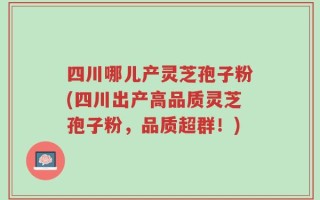 四川哪儿产灵芝孢子粉(四川出产高品质灵芝孢子粉，品质超群！)