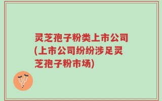 灵芝孢子粉类上市公司(上市公司纷纷涉足灵芝孢子粉市场)