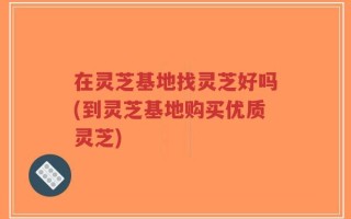 在灵芝基地找灵芝好吗(到灵芝基地购买优质灵芝)