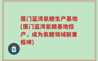 厦门蓝湾氨糖生产基地(厦门蓝湾氨糖基地投产，成为氨糖领域新里程碑)
