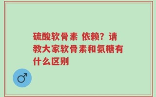 硫酸软骨素 依赖？请教大家软骨素和氨糖有什么区别