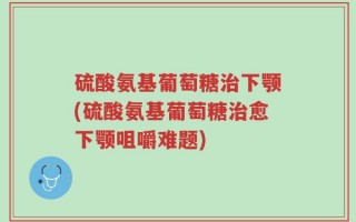 硫酸氨基葡萄糖治下颚(硫酸氨基葡萄糖治愈下颚咀嚼难题)