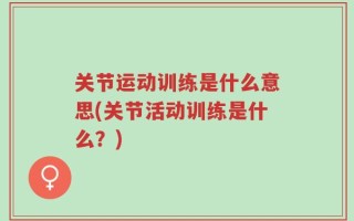 关节运动训练是什么意思(关节活动训练是什么？)