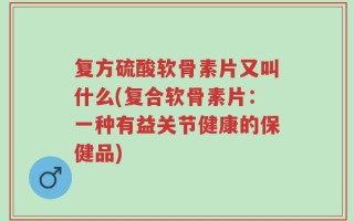 复方硫酸软骨素片又叫什么(复合软骨素片：一种有益关节健康的保健品)