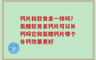 钙片和软骨素一样吗？氨糖软骨素钙片可以补钙吗它和氨糖钙片哪个补钙效果更好