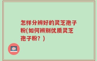 怎样分辨好的灵芝孢子粉(如何辨别优质灵芝孢子粉？)