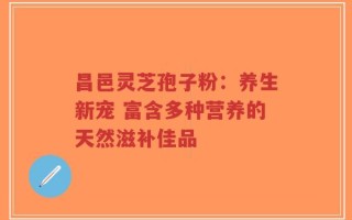 昌邑灵芝孢子粉：养生新宠 富含多种营养的天然滋补佳品