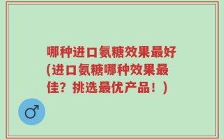 哪种进口氨糖效果最好(进口氨糖哪种效果最佳？挑选最优产品！)