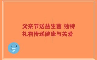 父亲节送益生菌 独特礼物传递健康与关爱