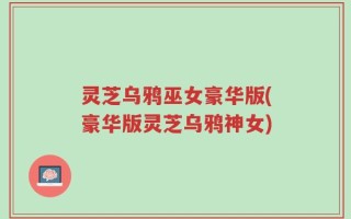 灵芝乌鸦巫女豪华版(豪华版灵芝乌鸦神女)