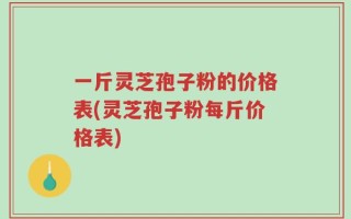 一斤灵芝孢子粉的价格表(灵芝孢子粉每斤价格表)