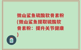 微山鲨鱼硫酸软骨素粉(微山鲨鱼提取硫酸软骨素粉：提升关节健康)