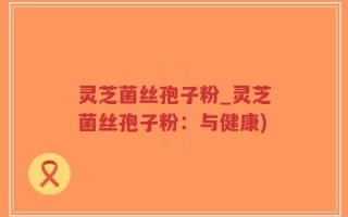 灵芝菌丝孢子粉_灵芝菌丝孢子粉：与健康)