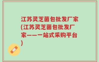 江苏灵芝菌包批发厂家(江苏灵芝菌包批发厂家——一站式采购平台)