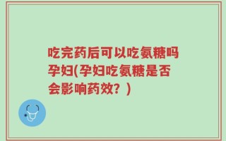 吃完药后可以吃氨糖吗孕妇(孕妇吃氨糖是否会影响药效？)