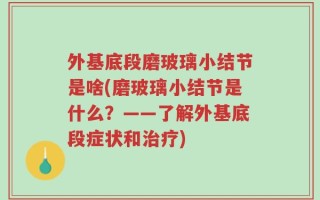 外基底段磨玻璃小结节是啥(磨玻璃小结节是什么？——了解外基底段症状和治疗)