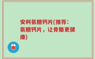 安利氨糖钙片(推荐：氨糖钙片，让骨骼更健康)