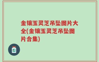 金镶玉灵芝吊坠图片大全(金镶玉灵芝吊坠图片合集)