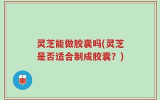 灵芝能做胶囊吗(灵芝是否适合制成胶囊？)