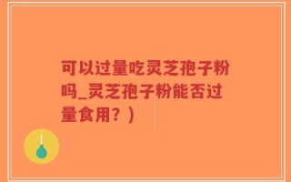 可以过量吃灵芝孢子粉吗_灵芝孢子粉能否过量食用？)