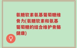 氨糖软素氨基葡萄糖维骨力(氨糖软素和氨基葡萄糖的组合维护骨骼健康)