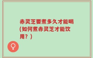 赤灵芝要煮多久才能喝(如何煮赤灵芝才能饮用？)