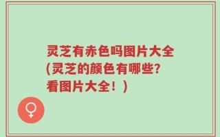 灵芝有赤色吗图片大全(灵芝的颜色有哪些？看图片大全！)