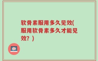 软骨素服用多久见效(服用软骨素多久才能见效？)