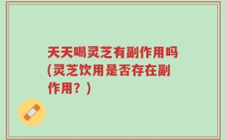 天天喝灵芝有副作用吗(灵芝饮用是否存在副作用？)